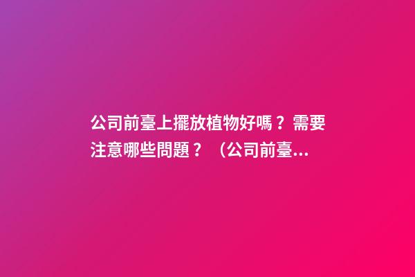 公司前臺上擺放植物好嗎？需要注意哪些問題？（公司前臺應該擺放的植物）